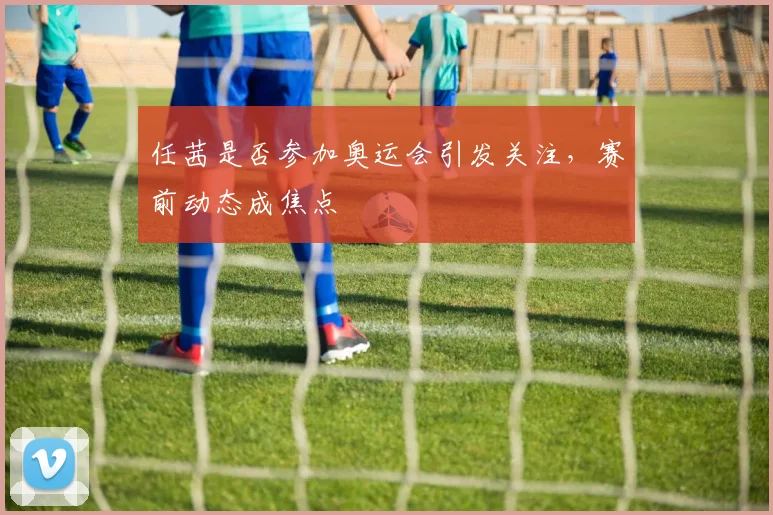 任茜是否参加奥运会引发关注，赛前动态成焦点