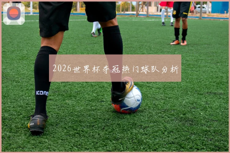 2026世界杯夺冠热门球队分析