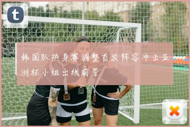 韩国队热身赛调整首发阵容冲击亚洲杯小组出线前景
