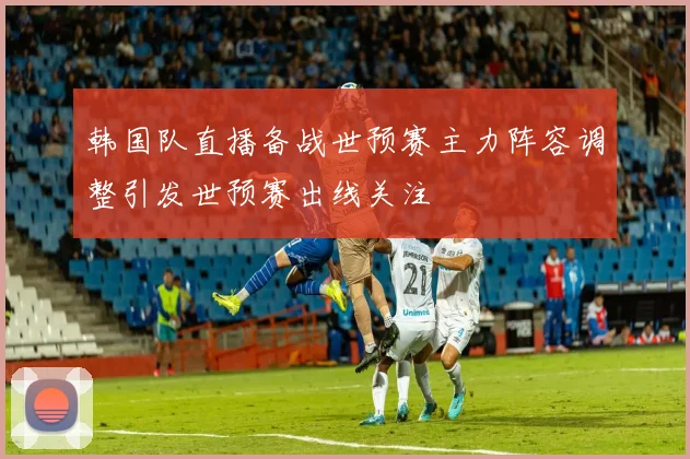 韩国队直播备战世预赛主力阵容调整引发世预赛出线关注