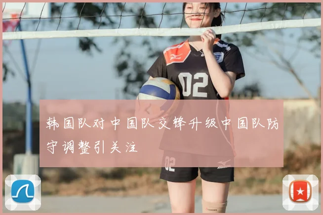 韩国队对中国队交锋升级中国队防守调整引关注