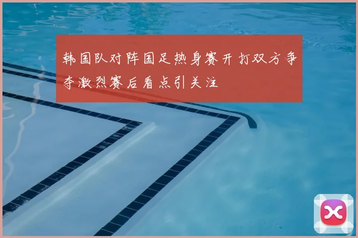 韩国队对阵国足热身赛开打双方争夺激烈赛后看点引关注
