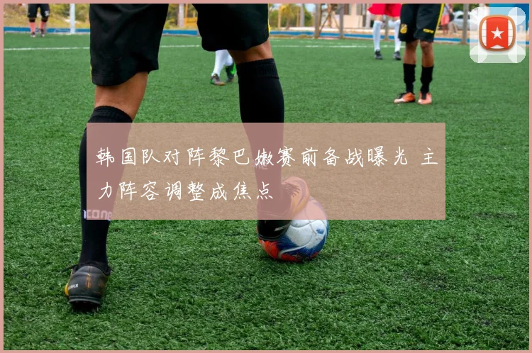 韩国队对阵黎巴嫩赛前备战曝光 主力阵容调整成焦点