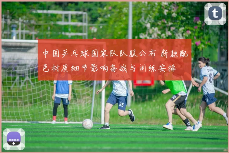 中国乒乓球国家队队服公布 新款配色材质细节影响备战与训练安排