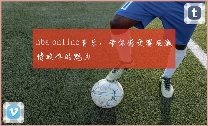 nba online音乐，带你感受赛场激情旋律的魅力