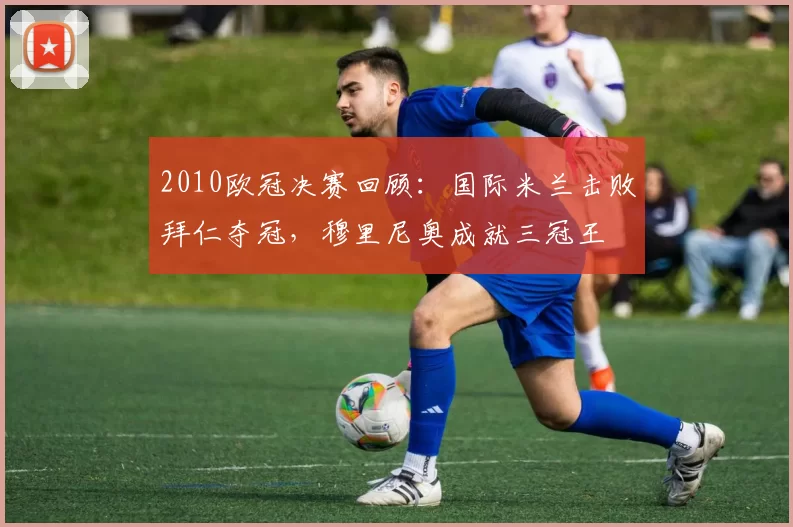 2010欧冠决赛回顾：国际米兰击败拜仁夺冠，穆里尼奥成就三冠王