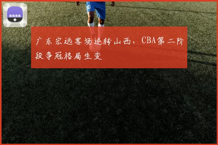 广东宏远客场逆转山西，CBA第二阶段争冠格局生变