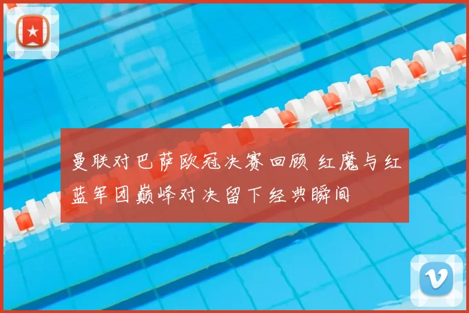 曼联对巴萨欧冠决赛回顾 红魔与红蓝军团巅峰对决留下经典瞬间