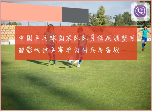 中国乒乓球国家队队员伤病调整可能影响世乒赛单打排兵与备战