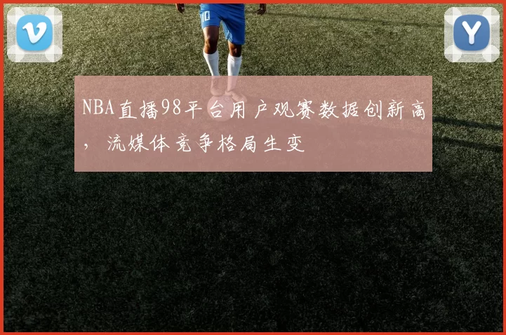NBA直播98平台用户观赛数据创新高，流媒体竞争格局生变
