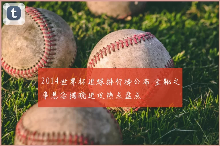 2014世界杯进球排行榜公布 金靴之争悬念揭晓进攻热点盘点