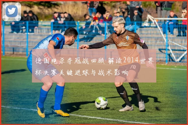 德国绝杀夺冠战回顾 解读2014世界杯决赛关键进球与战术影响