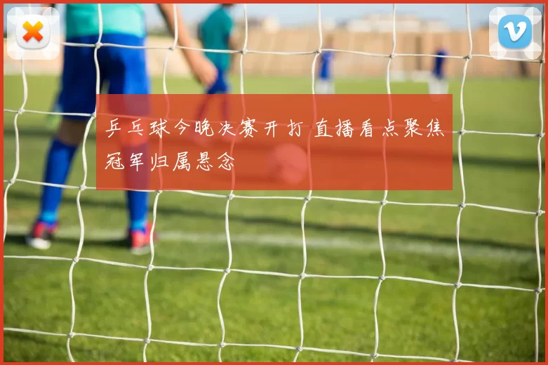 乒乓球今晚决赛开打 直播看点聚焦冠军归属悬念