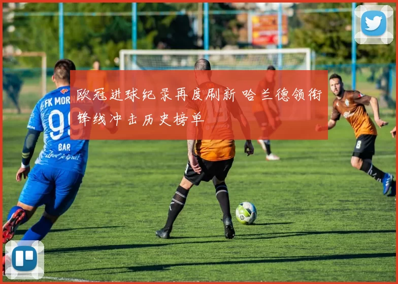 欧冠进球纪录再度刷新 哈兰德领衔锋线冲击历史榜单