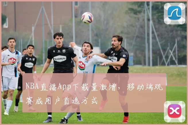 NBA直播App下载量激增，移动端观赛成用户首选方式