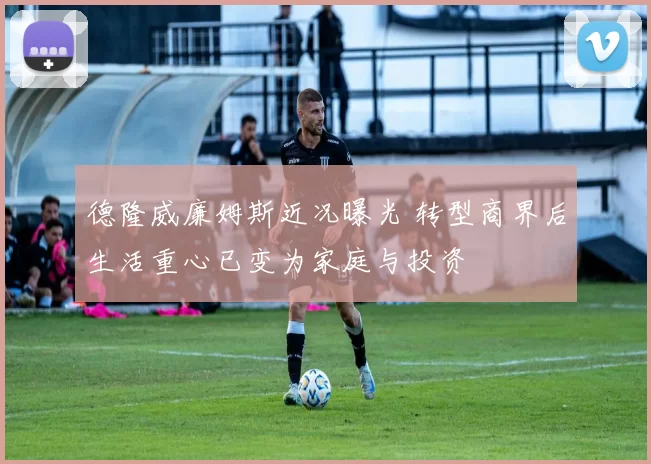 德隆威廉姆斯近况曝光 转型商界后生活重心已变为家庭与投资