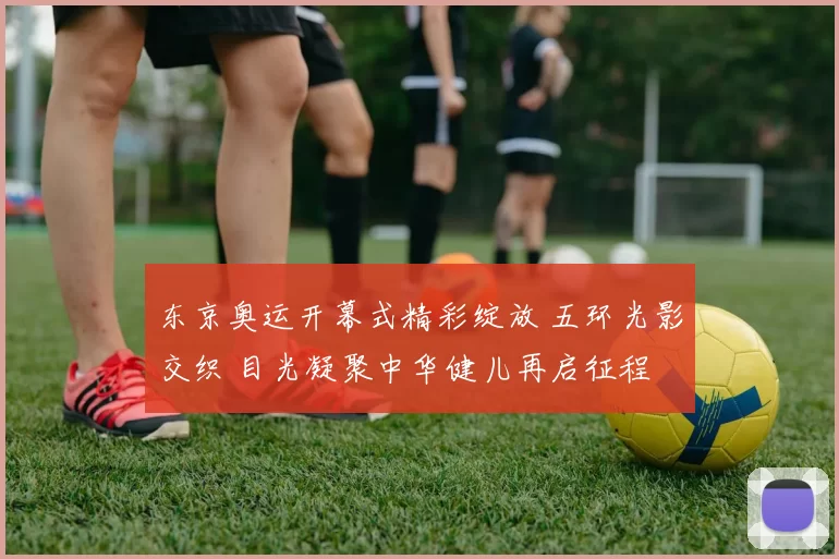 东京奥运开幕式精彩绽放 五环光影交织 目光凝聚中华健儿再启征程