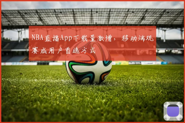 NBA直播App下载量激增，移动端观赛成用户首选方式