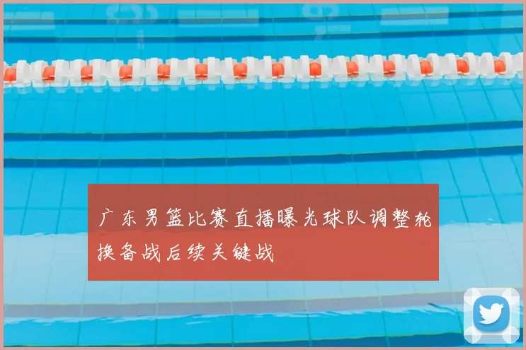 广东男篮比赛直播曝光球队调整轮换备战后续关键战