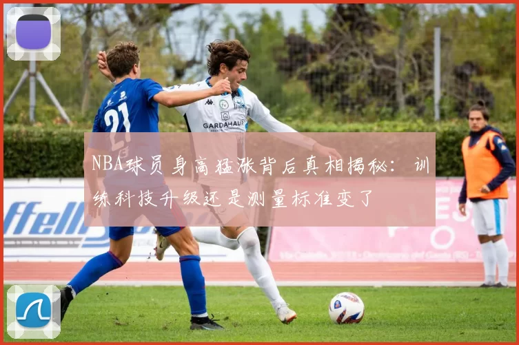 NBA球员身高猛涨背后真相揭秘：训练科技升级还是测量标准变了