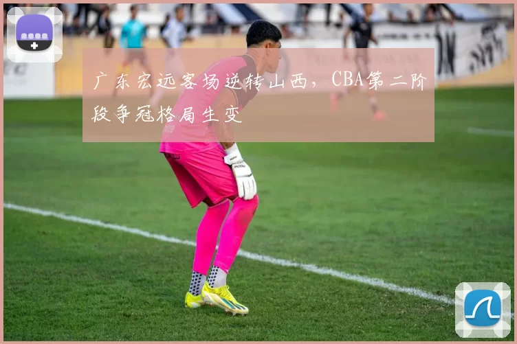 广东宏远客场逆转山西，CBA第二阶段争冠格局生变