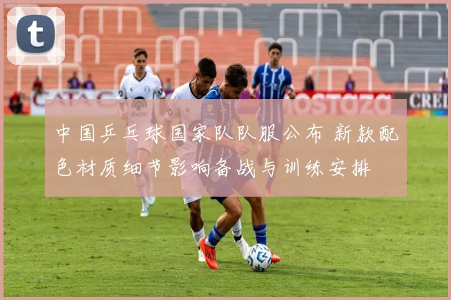 中国乒乓球国家队队服公布 新款配色材质细节影响备战与训练安排