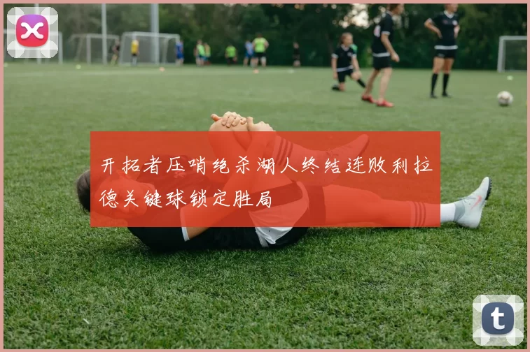 开拓者压哨绝杀湖人终结连败利拉德关键球锁定胜局