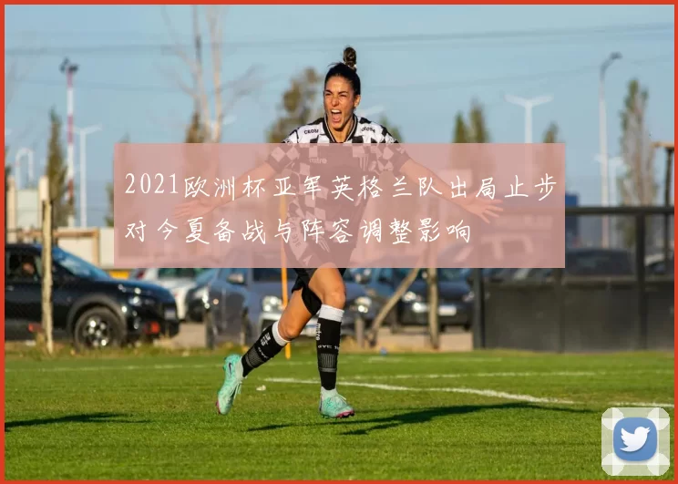 2021欧洲杯亚军英格兰队出局止步对今夏备战与阵容调整影响