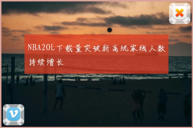 NBA2OL下载量突破新高玩家线人数持续增长