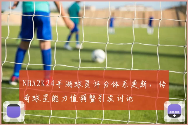 NBA2K24手游球员评分体系更新，传奇球星能力值调整引发讨论