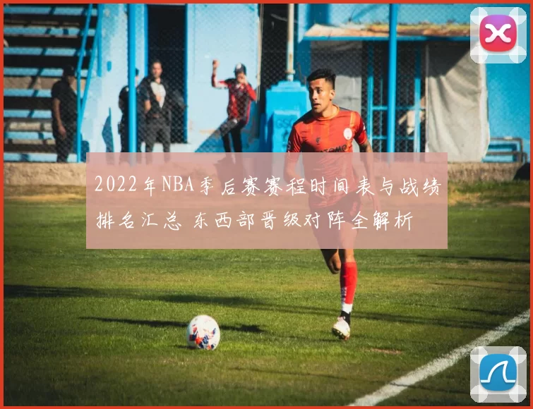 2022年NBA季后赛赛程时间表与战绩排名汇总 东西部晋级对阵全解析