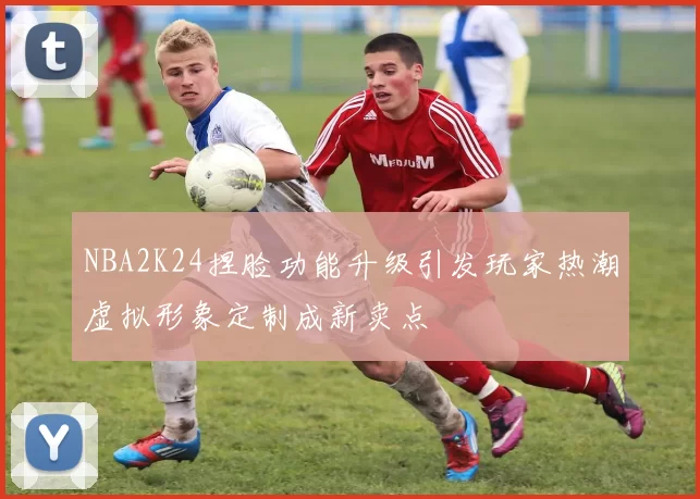 NBA2K24捏脸功能升级引发玩家热潮虚拟形象定制成新卖点