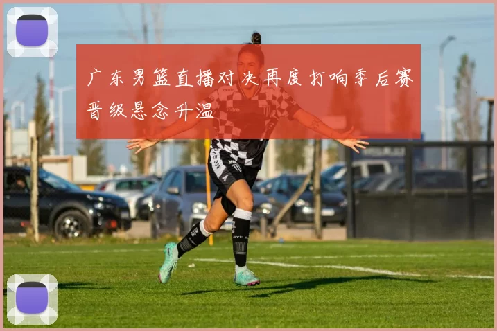 广东男篮直播对决再度打响季后赛晋级悬念升温