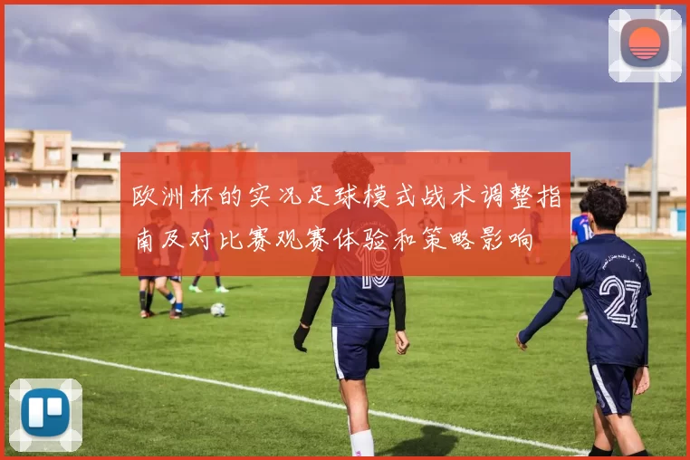 欧洲杯的实况足球模式战术调整指南及对比赛观赛体验和策略影响