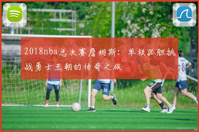 2018nba总决赛詹姆斯：单核孤胆挑战勇士王朝的传奇之旅