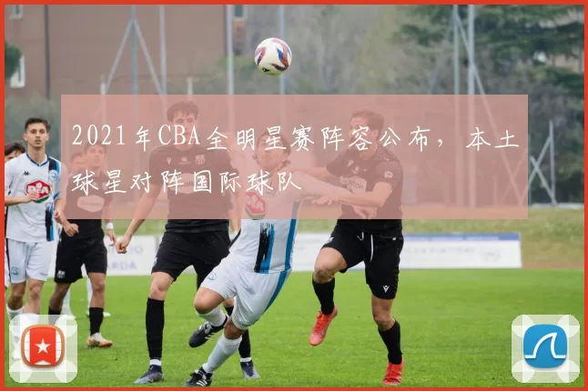 2021年CBA全明星赛阵容公布，本土球星对阵国际球队