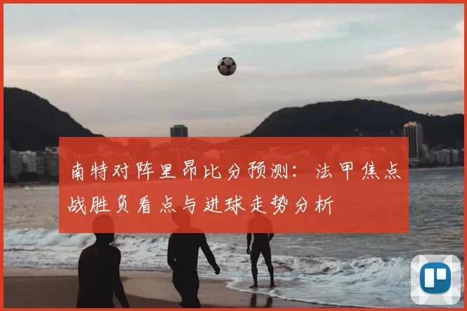 南特对阵里昂比分预测：法甲焦点战胜负看点与进球走势分析