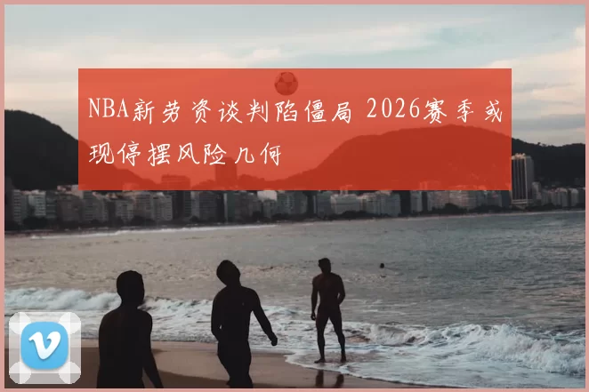 NBA新劳资谈判陷僵局 2026赛季或现停摆风险几何