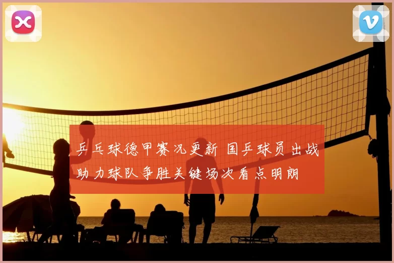 乒乓球德甲赛况更新 国乒球员出战助力球队争胜关键场次看点明朗