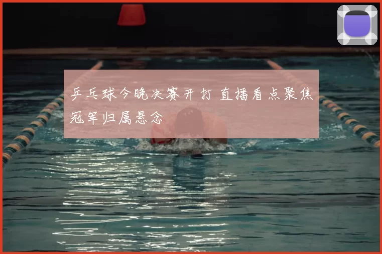 乒乓球今晚决赛开打 直播看点聚焦冠军归属悬念