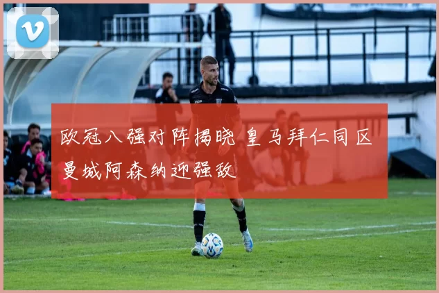 欧冠八强对阵揭晓 皇马拜仁同区 曼城阿森纳迎强敌