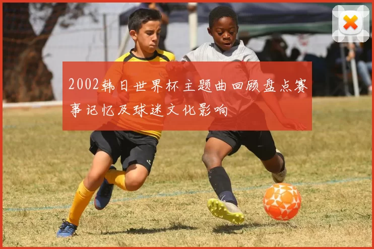 2002韩日世界杯主题曲回顾盘点赛事记忆及球迷文化影响