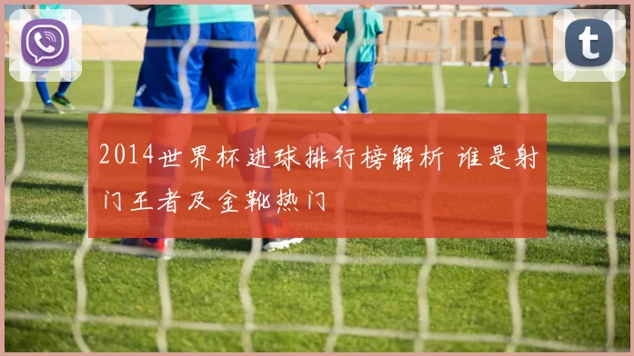 2014世界杯进球排行榜解析 谁是射门王者及金靴热门