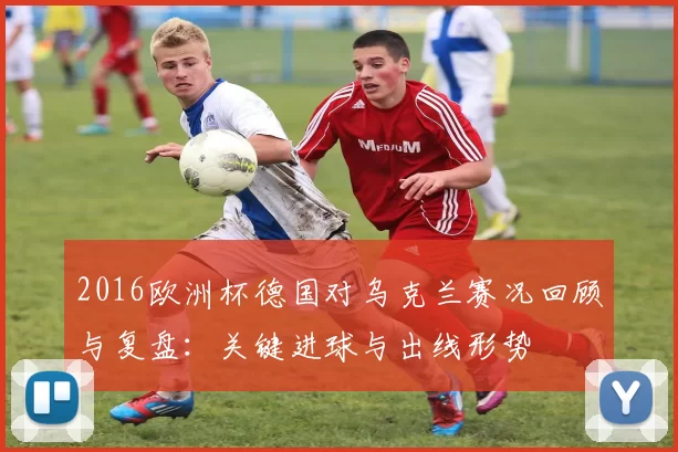 2016欧洲杯德国对乌克兰赛况回顾与复盘：关键进球与出线形势