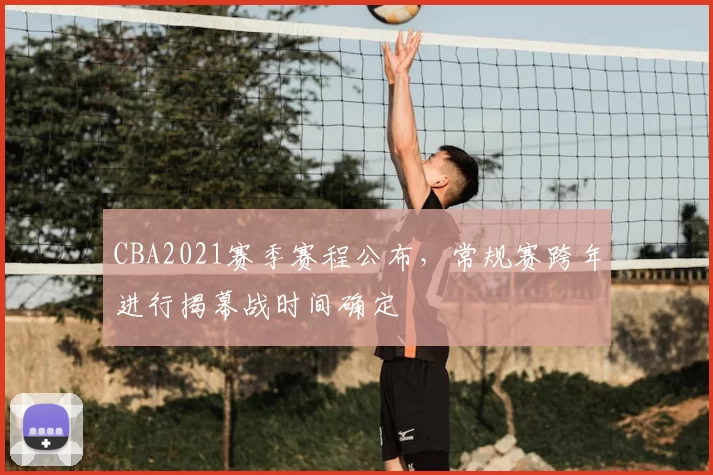 CBA2021赛季赛程公布，常规赛跨年进行揭幕战时间确定