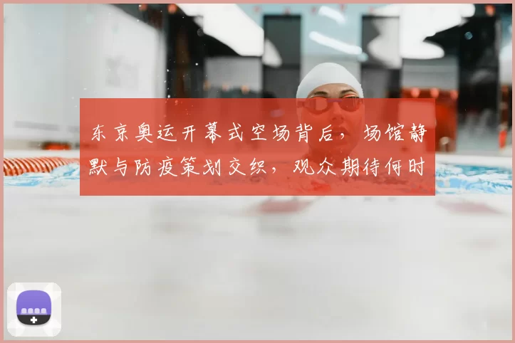 东京奥运开幕式空场背后，场馆静默与防疫策划交织，观众期待何时归来