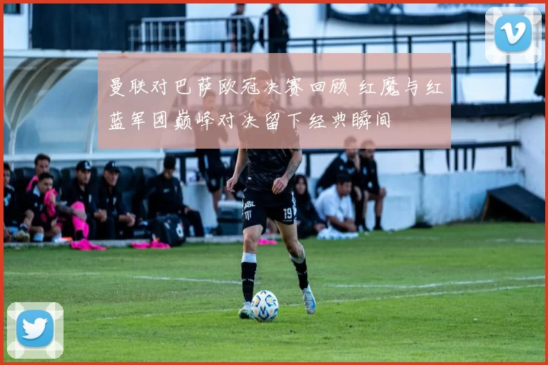 曼联对巴萨欧冠决赛回顾 红魔与红蓝军团巅峰对决留下经典瞬间