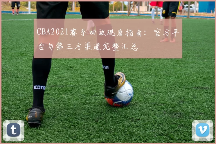 CBA2021赛季回放观看指南：官方平台与第三方渠道完整汇总