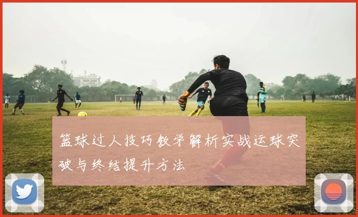 篮球过人技巧教学解析实战运球突破与终结提升方法