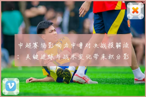 中超赛场影响力中鲁对决战报解读：关键进球与战术变化带来积分影响